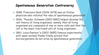 Spontaneous Generation Controversy
 1688: Francesco Redi (1626-1678) was an Italian
physician who refuted the idea of spontaneous generation
 1836: Theodor Schwann (1810-1882) helped develop the
cell theory of living organisms, namely that all living
organisms are composed of one or more cells and that the
cell is the basic functional unit of living organisms.
 1861: Louis Pasteur's (1822-1895) famous experiments
with swan-necked flasks finally proved that
microorganisms do not arise by spontaneous generation.
11
 