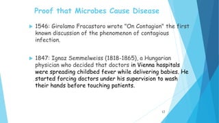 Proof that Microbes Cause Disease
 1546: Girolamo Fracastoro wrote "On Contagion" the first
known discussion of the phenomenon of contagious
infection.
 1847: Ignaz Semmelweiss (1818-1865), a Hungarian
physician who decided that doctors in Vienna hospitals
were spreading childbed fever while delivering babies. He
started forcing doctors under his supervision to wash
their hands before touching patients.
12
 