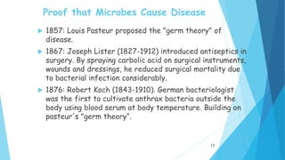 Proof that Microbes Cause Disease
 1857: Louis Pasteur proposed the "germ theory" of
disease.
 1867: Joseph Lister (1827-1912) introduced antiseptics in
surgery. By spraying carbolic acid on surgical instruments,
wounds and dressings, he reduced surgical mortality due
to bacterial infection considerably.
 1876: Robert Koch (1843-1910). German bacteriologist
was the first to cultivate anthrax bacteria outside the
body using blood serum at body temperature. Building on
pasteur's "germ theory“.
13
 
