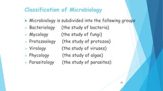 Classification of Microbiology
 Microbiology is subdivided into the following groups
 Bacteriology (the study of bacteria)
 Mycology (the study of fungi)
 Protozoology (the study of protozoa)
 Virology (the study of viruses)
 Phycology (the study of algae)
 Parasitology (the study of parasites)
15
 