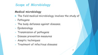 Scope of Microbiology
Medical microbiology
 The field medical microbiology involves the study of
 Pathogens
 The body defenses against diseases.
 Epidemiology
 Transmission of pathogens
 Disease prevention measures
 Aseptic techniques
 Treatment of infectious diseases
17
 