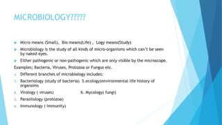 MICROBIOLOGY?????
 Micro means (Small), Bio means(Life) , Logy means(Study)
 Microbiology is the study of all kinds of micro-organisms which can’t be seen
by naked eyes.
 Either pathogenic or non-pathogenic which are only visible by the microscope.
Examples; Bacteria, Viruses, Protozoa or Fungus etc.
 Different branches of microbiology includes:
1. Bacteriology (study of bacteria) 5.ecology(environmental life history of
organsims
2. Virology ( viruses) 6. Mycology( fungi)
3. Parasitology (protozoa)
4. Immunology ( immunity)
 