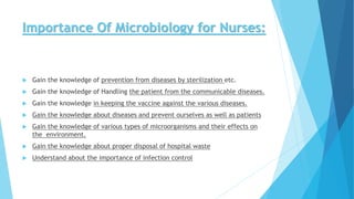Importance Of Microbiology for Nurses:
 Gain the knowledge of prevention from diseases by sterilization etc.
 Gain the knowledge of Handling the patient from the communicable diseases.
 Gain the knowledge in keeping the vaccine against the various diseases.
 Gain the knowledge about diseases and prevent ourselves as well as patients
 Gain the knowledge of various types of microorganisms and their effects on
the environment.
 Gain the knowledge about proper disposal of hospital waste
 Understand about the importance of infection control
 