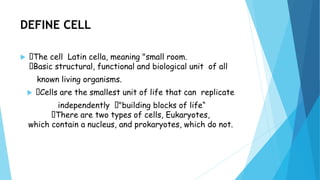 DEFINE CELL
 The cell Latin cella, meaning "small room.
Basic structural, functional and biological unit of all
known living organisms.
 Cells are the smallest unit of life that can replicate
independently "building blocks of life“
There are two types of cells, Eukaryotes,
which contain a nucleus, and prokaryotes, which do not.
 