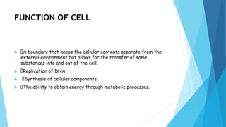 FUNCTION OF CELL
 A boundary that keeps the cellular contents separate from the
external environment but allows for the transfer of some
substances into and out of the cell.
 Replication of DNA
 Synthesis of cellular components
 The ability to obtain energy through metabolic processes.
 