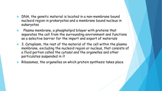  DNA, the genetic material is located in a non-membrane bound
nucleoid region in prokaryotes and a membrane bound nucleus in
eukaryotes
 Plasma membrane, a phospholipid bilayer with proteins that
separates the cell from the surrounding environment and functions
as a selective barrier for the import and export of materials
 3. Cytoplasm, the rest of the material of the cell within the plasma
membrane, excluding the nucleoid region or nucleus, that consists of
a fluid portion called the cytosol and the organelles and other
particulates suspended in it
 Ribosomes, the organelles on which protein synthesis takes place
 