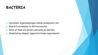 BACTERIA
 Unicellular organisms(single-celled), prokaryotic cell
 Size 0.2 micrometer to 10.0 micrometer
 Some of them are aerobic and some an-anerobic
 Classified by shapes/ types/nutritional requirements
 