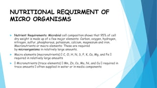 NUTRITIONAL REQUIRMENT OF
MICRO ORGANISMS
 Nutrient Requirements: Microbial cell composition shows that 95% of cell
dry weight is made up of a few major elements: Carbon, oxygen, hydrogen,
nitrogen, sulfur, phosphorous, potassium, calcium, magnesium and iron.
Macronutrients or macro elements: These are required
by microorganisms in relatively large amounts.
 Macro elements (macronutrients) C, O, H, N, S, P, K, Ca, Mg, and Fe
required in relatively large amounts
 Micronutrients (trace elements) Mn, Zn, Co, Mo, Ni, and Cu required in
trace amounts often supplied in water or in media components
 