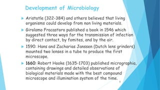 Development of Microbiology
 Aristotle (322-384) and others believed that living
organisms could develop from non living materials.
 Girolamo Fracastoro published a book in 1546 which
suggested three ways for the transmission of infection
by direct contact, by fomites, and by the air.
 1590: Hans and Zacharias Janssen (Dutch lens grinders)
mounted two lenses in a tube to produce the first
microscope.
 1660: Robert Hooke (1635-1703) published micrographia,
containing drawings and detailed observations of
biological materials made with the best compound
microscope and illumination system of the time.
5
 