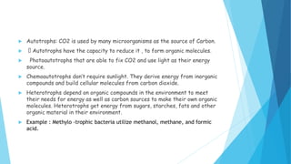  Autotrophs: CO2 is used by many microorganisms as the source of Carbon.
 Autotrophs have the capacity to reduce it , to form organic molecules.
 Photoautotrophs that are able to fix CO2 and use light as their energy
source.
 Chemoautotrophs don’t require sunlight. They derive energy from inorganic
compounds and build cellular molecules from carbon dioxide.
 Heterotrophs depend on organic compounds in the environment to meet
their needs for energy as well as carbon sources to make their own organic
molecules. Heterotrophs get energy from sugars, starches, fats and other
organic material in their environment.
 Example : Methylo -trophic bacteria utilize methanol, methane, and formic
acid.
 