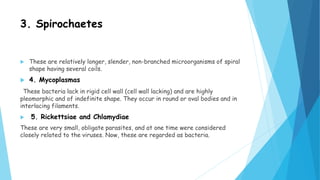 3. Spirochaetes
 These are relatively longer, slender, non-branched microorganisms of spiral
shape having several coils.
 4. Mycoplasmas
These bacteria lack in rigid cell wall (cell wall lacking) and are highly
pleomorphic and of indefinite shape. They occur in round or oval bodies and in
interlacing filaments.
 5. Rickettsiae and Chlamydiae
These are very small, obligate parasites, and at one time were considered
closely related to the viruses. Now, these are regarded as bacteria.
 