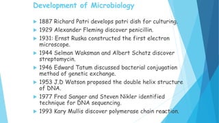 Development of Microbiology
 1887 Richard Patri develops patri dish for culturing.
 1929 Alexander Fleming discover penicillin.
 1931: Ernst Ruska constructed the first electron
microscope.
 1944 Selman Waksman and Albert Schatz discover
streptomycin.
 1946 Edward Tatum discussed bacterial conjugation
method of genetic exchange.
 1953 J.D Watson proposed the double helix structure
of DNA.
 1977 Fred Sanger and Steven Nikler identified
technique for DNA sequencing.
 1993 Kary Mullis discover polymerase chain reaction.
8
 