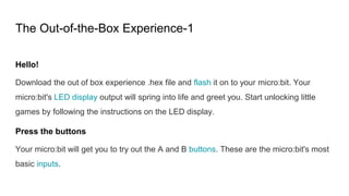 The Out-of-the-Box Experience-1
Hello!
Download the out of box experience .hex file and flash it on to your micro:bit. Your
micro:bit's LED display output will spring into life and greet you. Start unlocking little
games by following the instructions on the LED display.
Press the buttons
Your micro:bit will get you to try out the A and B buttons. These are the micro:bit's most
basic inputs.
 