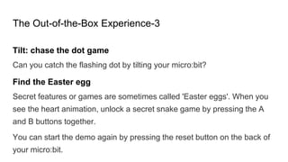 The Out-of-the-Box Experience-3
Tilt: chase the dot game
Can you catch the flashing dot by tilting your micro:bit?
Find the Easter egg
Secret features or games are sometimes called 'Easter eggs'. When you
see the heart animation, unlock a secret snake game by pressing the A
and B buttons together.
You can start the demo again by pressing the reset button on the back of
your micro:bit.
 