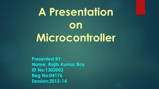 A Presentation
on
Microcontroller
Presented BY:
Name: Rajib Kumar Roy
ID No:1302002
Reg No:04176
Session:2013-14
 