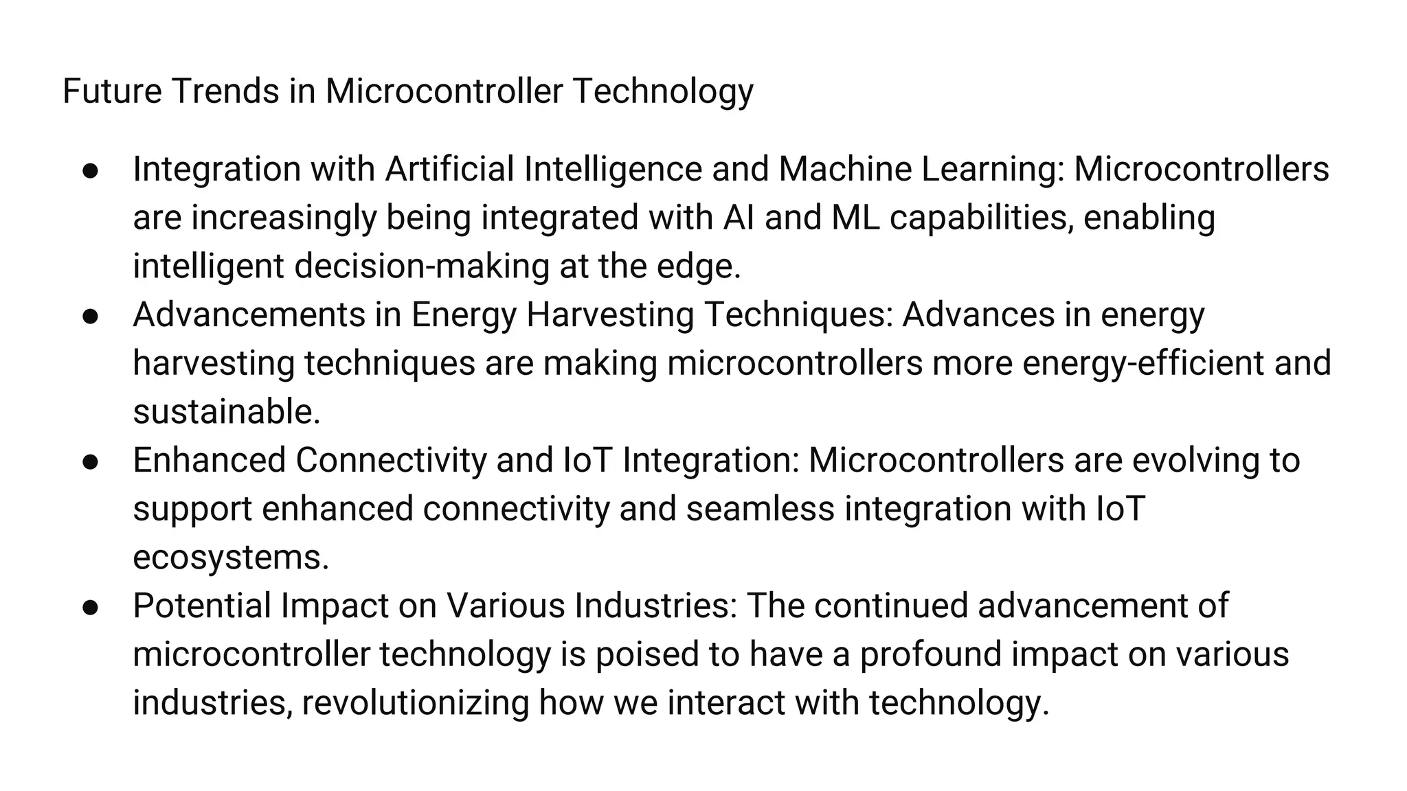 Future Trends in Microcontroller Technology
● Integration with Artificial Intelligence and Machine Learning: Microcontrollers
are increasingly being integrated with AI and ML capabilities, enabling
intelligent decision-making at the edge.
● Advancements in Energy Harvesting Techniques: Advances in energy
harvesting techniques are making microcontrollers more energy-efficient and
sustainable.
● Enhanced Connectivity and IoT Integration: Microcontrollers are evolving to
support enhanced connectivity and seamless integration with IoT
ecosystems.
● Potential Impact on Various Industries: The continued advancement of
microcontroller technology is poised to have a profound impact on various
industries, revolutionizing how we interact with technology.
 