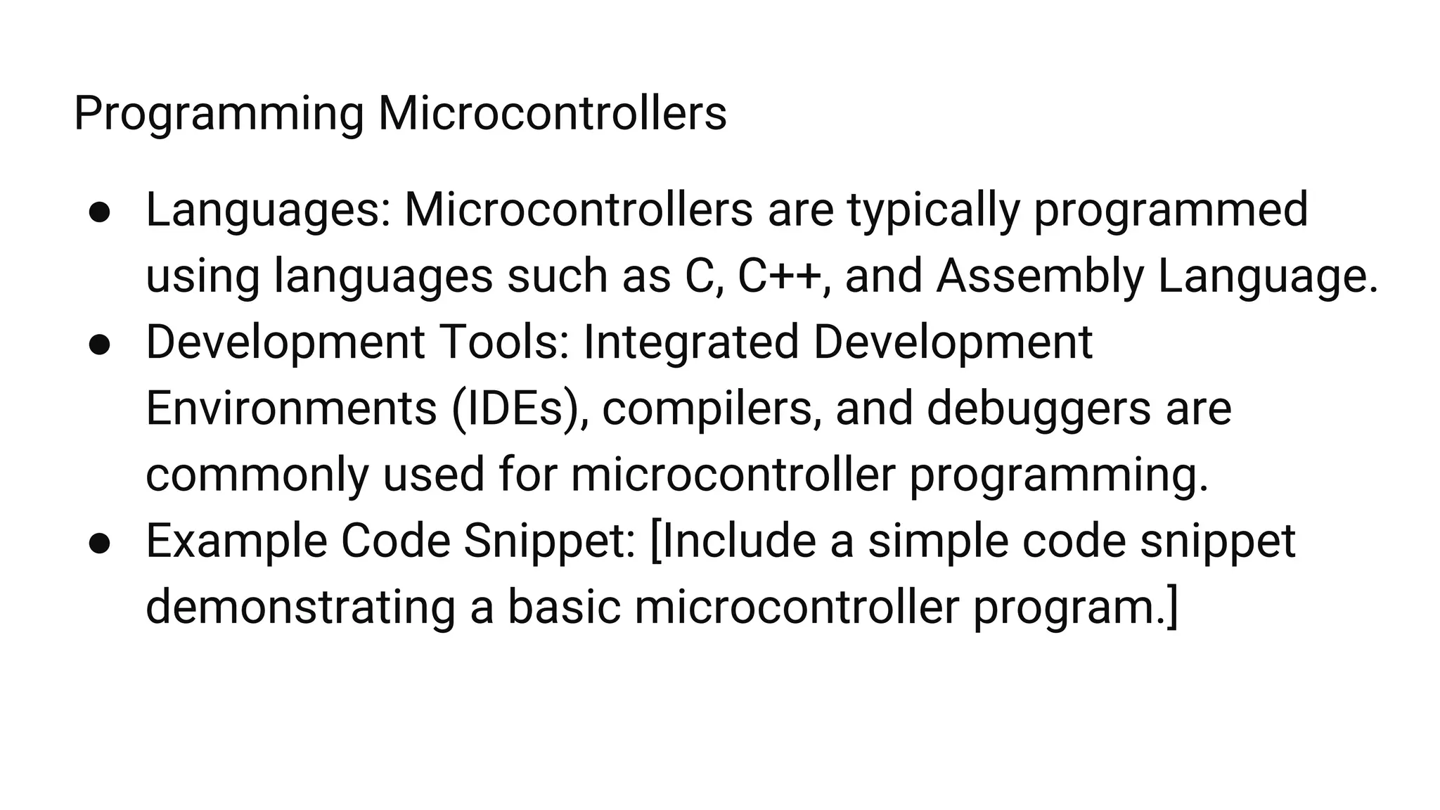 Programming Microcontrollers
● Languages: Microcontrollers are typically programmed
using languages such as C, C++, and Assembly Language.
● Development Tools: Integrated Development
Environments (IDEs), compilers, and debuggers are
commonly used for microcontroller programming.
● Example Code Snippet: [Include a simple code snippet
demonstrating a basic microcontroller program.]
 
