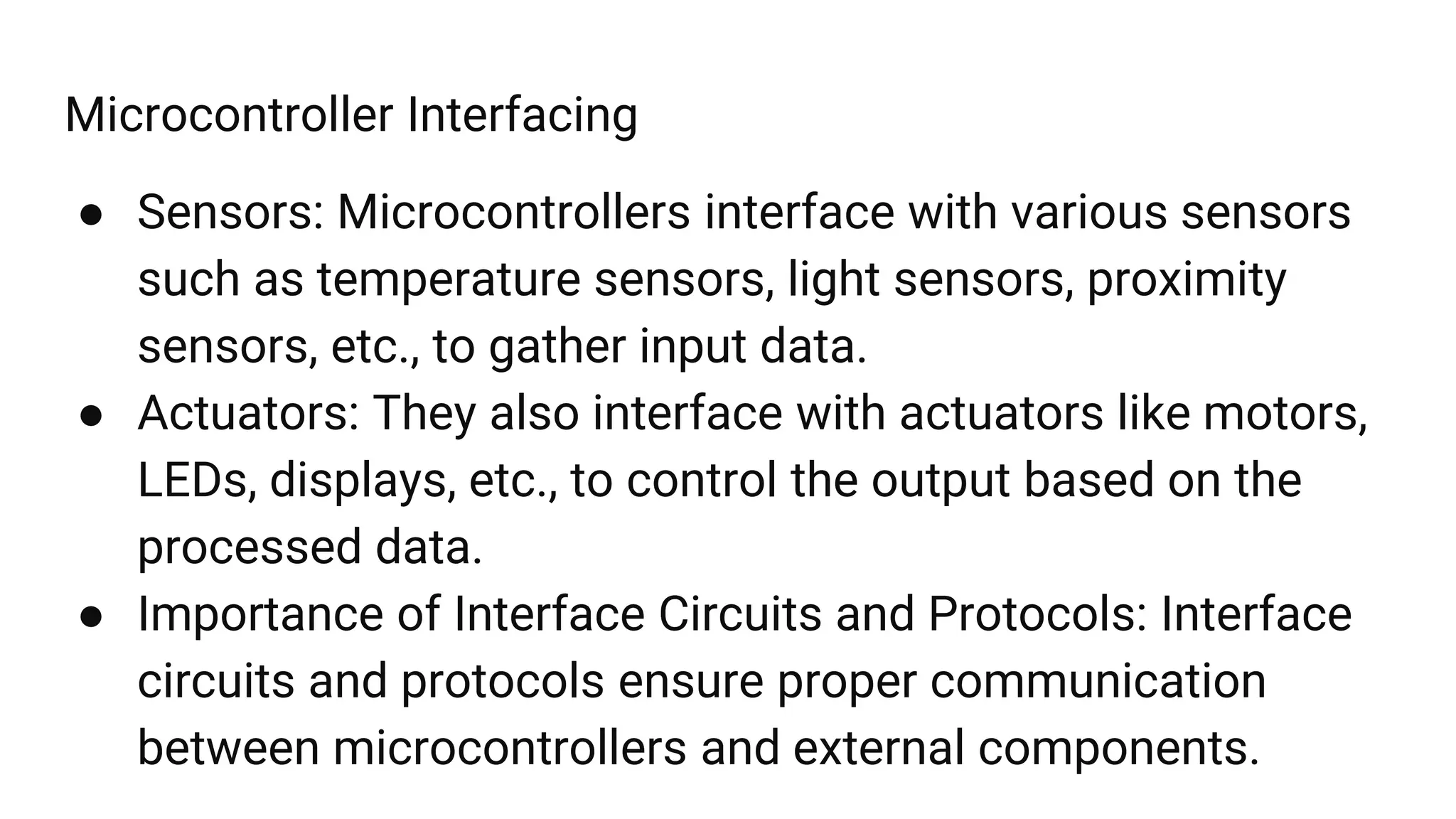 Microcontroller Interfacing
● Sensors: Microcontrollers interface with various sensors
such as temperature sensors, light sensors, proximity
sensors, etc., to gather input data.
● Actuators: They also interface with actuators like motors,
LEDs, displays, etc., to control the output based on the
processed data.
● Importance of Interface Circuits and Protocols: Interface
circuits and protocols ensure proper communication
between microcontrollers and external components.
 