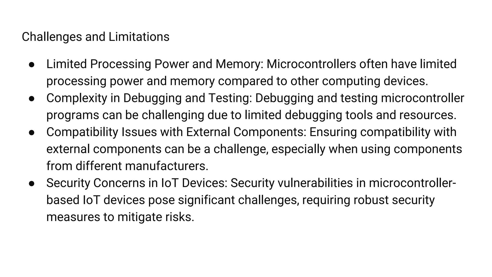 Challenges and Limitations
● Limited Processing Power and Memory: Microcontrollers often have limited
processing power and memory compared to other computing devices.
● Complexity in Debugging and Testing: Debugging and testing microcontroller
programs can be challenging due to limited debugging tools and resources.
● Compatibility Issues with External Components: Ensuring compatibility with
external components can be a challenge, especially when using components
from different manufacturers.
● Security Concerns in IoT Devices: Security vulnerabilities in microcontroller-
based IoT devices pose significant challenges, requiring robust security
measures to mitigate risks.
 