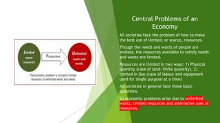 Central Problems of an
Economy
► All societies face the problem of how to make
the best use of limited, or scarce, resources.
► Though the needs and wants of people are
endless, the resources available to satisfy needs
and wants are limited.
► Resources are limited in two ways: 1) Physical
quantity (case of land- finite quantity), 2)
limited in Use (case of labour and equipment
used for single purpose at a time)
► All societies in general face three basic
questions.
► So economic problems arise due to unlimited
wants, limited resources and alternative uses of
resources.
 