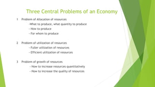 Three Central Problems of an Economy
1 Problem of Allocation of resources
-What to produce, what quantity to produce
- How to produce
- For whom to produce
2 Problem of utilization of resources
- Fuller utilization of resources
- Efficient utilization of resources
3 Problem of growth of resources
- How to increase resources quantitatively
- How to increase the quality of resources
 