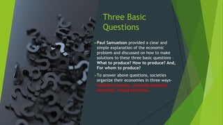 Three Basic
Questions
►Paul Samuelson provided a clear and
simple explanation of the economic
problem and discussed on how to make
solutions to these three basic questions –
What to produce? How to produce? And,
For whom to produce?
►To answer above questions, societies
organize their economies in three ways-
market economy, centrally planned
economy, mixed economy.
 