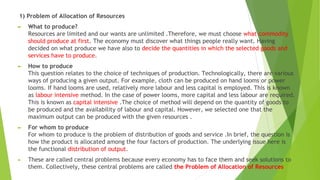 1) Problem of Allocation of Resources
► What to produce?
Resources are limited and our wants are unlimited .Therefore, we must choose what commodity
should produce at first. The economy must discover what things people really want. Having
decided on what produce we have also to decide the quantities in which the selected goods and
services have to produce.
► How to produce
This question relates to the choice of techniques of production. Technologically, there are various
ways of producing a given output. For example, cloth can be produced on hand looms or power
looms. If hand looms are used, relatively more labour and less capital is employed. This is known
as labour intensive method. In the case of power looms, more capital and less labour are required.
This is known as capital intensive .The choice of method will depend on the quantity of goods to
be produced and the availability of labour and capital. However, we selected one that the
maximum output can be produced with the given resources .
► For whom to produce
For whom to produce is the problem of distribution of goods and service .In brief, the question is
how the product is allocated among the four factors of production. The underlying issue here is
the functional distribution of output.
► These are called central problems because every economy has to face them and seek solutions to
them. Collectively, these central problems are called the Problem of Allocation of Resources
 