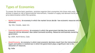 Types of Economies
To answer the three basic questions, societies organize their economies into three main ways. This
division is based on role of governmental interventions, freedom of supply and demand forces and
price determination within the societies.
► Market economy: An economy in which the market forces decide how economic resources will be
allocated.
Eg: USA, Canada, Japan etc.
► Centrally planned economy: An economy in which the government decides how economic
resources will be allocated. Also called command economy. Resources and business owned by
government.
Eg: USSR, North Korea, Cuba
► Mixed Economy: An economy in which most economic decisions result from the interaction of
buyers and sellers in markets but in which the government plays a significant role in the
allocation of resources.
Eg: India
 