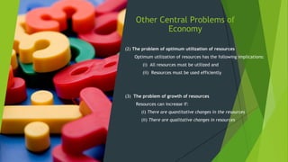 Other Central Problems of
Economy
(2) The problem of optimum utilization of resources
Optimum utilization of resources has the following implications:
(i) All resources must be utilized and
(ii) Resources must be used efficiently
(3) The problem of growth of resources
Resources can increase if:
(i) There are quantitative changes in the resources
(ii) There are qualitative changes in resources
 