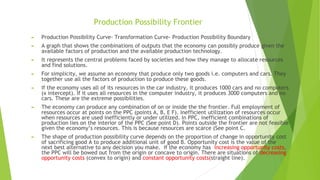 Production Possibility Frontier
► Production Possibility Curve- Transformation Curve- Production Possibility Boundary
► A graph that shows the combinations of outputs that the economy can possibly produce given the
available factors of production and the available production technology.
► It represents the central problems faced by societies and how they manage to allocate resources
and find solutions.
► For simplicity, we assume an economy that produce only two goods i.e. computers and cars. They
together use all the factors of production to produce these goods.
► If the economy uses all of its resources in the car industry, it produces 1000 cars and no computers
(x intercept). If it uses all resources in the computer industry, it produces 3000 computers and no
cars. These are the extreme possibilities.
► The economy can produce any combination of on or inside the the frontier. Full employment of
resources occur at points on the PPC (points A, B, E F). Inefficient utilization of resources occur
when resources are used inefficiently or under utilized. In PPC, inefficient combinations of
production lies on the interior of the PPC (See point D). Points outside the frontier are not feasible
given the economy’s resources. This is because resources are scarce (See point C.
► The shape of production possibility curve depends on the proportion of change in opportunity cost
of sacrificing good A to produce additional unit of good B. Opportunity cost is the value of the
next best alternative to any decision you make. If the economy has increasing opportunity costs,
the PPC will be bowed out from the origin or concave to origin. There are situations of decreasing
opportunity costs (convex to origin) and constant opportunity costs(straight line).
 