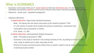 What is ECONOMICS
► Economics is the study of the use of scarce resources that have alternative uses. It is the study of how
individuals and societies choose to use the scarce resources that nature and previous generation provided.
► Oikonomia - Greek word – household management
► Important definitions
1) Wealth Definition- Adam Smith (Scottish Economist)
-Book- “An inquiry into the nature and causes of the wealth of nations”-1776
-It is the science of wealth which studies the process of production, consumption and
consumption and accumulation of wealth.
-N.W. Senior, J.S. Mill
2) Welfare Definition- Alfred Marshall (English Economist)
-Book- “Principles of Economics”-1890
-Economics is the study of mankind in the ordinary business of life. According to him it is on one
side, study of wealth and on other side study of man.
-Priority for human activities/human welfare than on wealth- wealth is not an end-it is means to end
of achieving human welfare
 