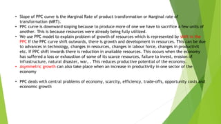 • Slope of PPC curve is the Marginal Rate of product transformation or Marginal rate of
transformation (MRT).
• PPC curve is downward sloping because to produce more of one we have to sacrifice a few units of
another. This is because resources were already being fully utilized.
• We use PPC model to explain problem of growth of resources which is represented by shift in the
PPC If the PPC curve shift outwards, there is growth and development in resources. This can be due
to advances in technology, changes in resources, changes in labour force, changes in productivit
etc. If PPC shift inwards there is reduction in available resources. This occurs when the economy
has suffered a loss or exhaustion of some of its scarce resources, failure to invest, erosion of
infrastructure, natural disaster, war, . This reduces productive potential of the economy.
• Asymmetric growth can also take place when an increase in productivity in one sector of the
economy
• PPC deals with central problems of economy, scarcity, efficiency, trade-offs, opportunity costs and
economic growth
 