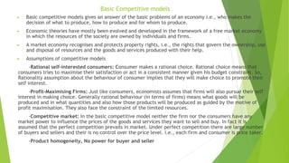 Basic Competitive models
► Basic competitive models gives an answer of the basic problems of an economy i.e., who makes the
decision of what to produce, how to produce and for whom to produce.
► Economic theories have mostly been evolved and developed in the framework of a free market economy
in which the resources of the society are owned by individuals and firms.
► A market economy recognises and protects property rights, i.e., the rights that govern the ownership, use
and disposal of resources and the goods and services produced with their help.
► Assumptions of competitive models
-Rational self-interested consumers: Consumer makes a rational choice. Rational choice means that
consumers tries to maximise their satisfaction or act in a consistent manner given his budget constraint. So,
Rationality assumption about the behaviour of consumer implies that they will make choice to promote their
self interest.
-Profit-Maximising Firms: Just like consumers, economists assumes that firms will also pursue their self
interest in making choice. Generally rational behaviour (in terms of firms) means what goods will be
produced and in what quantities and also how those products will be produced as guided by the motive of
profit maximisation. They also face the constraint of the limited resources.
-Competitive market: In the basic competitive model neither the firm nor the consumers have any
market power to influence the prices of the goods and services they want to sell and buy. In fact it is
assumed that the perfect competition prevails in market. Under perfect competition there are large number
of buyers and sellers and their is no control over the price level. i.e., each firm and consumer is price taker.
-Product homogeneity, No power for buyer and seller
 
