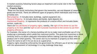 In market economy following factors plays an important and crucial role in the functioning of
market economy:
1) Property Rights
These are the social institutions that govern the ownership, use and disposal of resources,
goods and services. There are different types of property which individuals and firms can
privately own.
Real property : It includes land, buildings, capital equipment etc.
Financial Property : It includes shares and bonds, bank deposits etc.
Intellectual Property : It represents the products of creative effort and includes books
written, audio etc.
There are two attributes of property rights, namely, the right of the owner to use the
property as he likes and the right to sell it provide incentives to the owners to use their
property efficiency.
For Example, the owner of a factory building will try to make most profitable use of it by
producing a commodity which yields him maximum profits. This gives him incentives to think
carefully and try to obtain adequate information before making a decision about what to
produce and in what quantity. The owner also try to maintain it properly so that when in
future he wants to sell it he can do so at a good price.
Property rights should be enforced by the government for efficient use of all the resources, as
with the advancement of technology it is a big challenge these days.
 