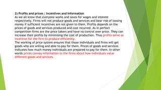 2) Profits and prices : Incentives and Information
As we all know that everyone works and saves for wages and interest
respectively. Firms will not produce goods and services and bear risk of loosing
money if sufficient incentives are not given to them. Profits depends on the
prices of goods and services produced and cost incurred. As in perfect
competition firms are the price takers and have no control over price. They can
increase their profits by minimising the cost of production. Thus profits serve as
incentive for the firm to produce efficiently.
The working of price system ensures that those individuals and firms will get
goods who are willing and able to pay for them. Prices of goods and services
indicates how much money individuals are prepared to pay for them. In other
words prices convey information to the firms about how individuals value
different goods and services.
 