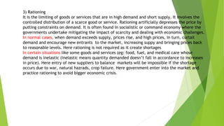 3) Rationing
It is the limiting of goods or services that are in high demand and short supply. It involves the
controlled distribution of a scarce good or service. Rationing artificially depresses the price by
putting constraints on demand. It is often found in socialistic or command economy where the
governments undertake mitigating the impact of scarcity and dealing with economic challenges.
In normal cases, when demand exceeds supply, prices rise, and high prices, in turn, curtail
demand and encourage new entrants to the market, increasing suppy and bringing prices back
to reasonable levels. Here rationing is not required as it create shortages
In certain situations like some goods and services (eg: food, fuel, and medical care whose
demand is inelastic (inelastic means quantity demanded doesn’t fall in accordance to increases
in price). Here entry of new suppliers to balance markets will be impossible if the shortage
occurs due to war, natural hazrads, crop failure. Here government enter into the market and
practice rationing to avoid bigger economic crisis.
 