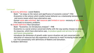 Continued
3) Scarcity definition- Lionel Robbins
-Book- ” An essay on the nature and significance of economic science”-1932
-Economics is the science which studies human behavior as a relationship between ends
and scarce means which have alternative uses.
-Human wants are unlimited, but resources are limited or scarce- necessity of allocation.
-This leads to economic problems.
4) Growth definition-Paul Samuelson-
-Book- “Economics: An Introductory Analysis”- 1948
-Economics is a social science concerned chiefly with the way society chooses to employ
its resources, which have alternative uses, to produce goods and services for present
and future consumption.
-introduces the dimension of growth under scarce situation-not just concerned with
allocation of resources but also expansion of resources to meet increasing human wants.
-can find commonality with definitions of Robbins and Samuelson.
5) Modern Definition-
 