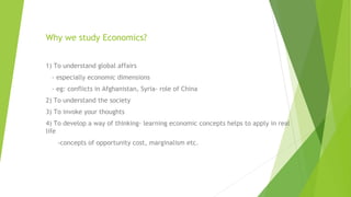 Why we study Economics?
1) To understand global affairs
- especially economic dimensions
- eg: conflicts in Afghanistan, Syria- role of China
2) To understand the society
3) To invoke your thoughts
4) To develop a way of thinking- learning economic concepts helps to apply in real
life
-concepts of opportunity cost, marginalism etc.
 