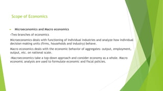 Scope of Economics
► Microeconomics and Macro economics
-Two branches of economics
Microeconomics deals with functioning of individual industries and analyze how individual
decision-making units (firms, households and industry) behave.
Macro economics deals with the economic behavior of aggregates- output, employment,
output, etc. on national scale.
-Macroeconomics take a top-down approach and consider economy as a whole. Macro
economic analysis are used to formulate economic and fiscal policies.
 
