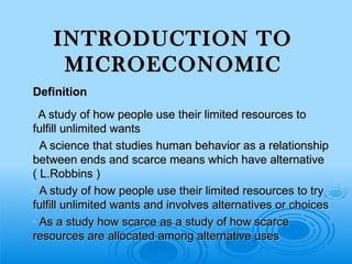 INTRODUCTION TO
     MICROECONOMIC
Definition
- A study of how people use their limited resources to
fulfill unlimited wants
- A science that studies human behavior as a relationship
between ends and scarce means which have alternative
( L.Robbins )
- A study of how people use their limited resources to try
fulfill unlimited wants and involves alternatives or choices
- As a study how scarce as a study of how scarce
resources are allocated among alternative uses
 