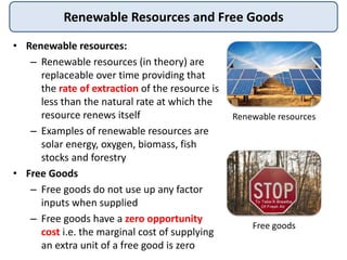 Renewable Resources and Free Goods
• Renewable resources:
– Renewable resources (in theory) are
replaceable over time providing that
the rate of extraction of the resource is
less than the natural rate at which the
resource renews itself
– Examples of renewable resources are
solar energy, oxygen, biomass, fish
stocks and forestry
• Free Goods
– Free goods do not use up any factor
inputs when supplied
– Free goods have a zero opportunity
cost i.e. the marginal cost of supplying
an extra unit of a free good is zero
Renewable resources
Free goods
 