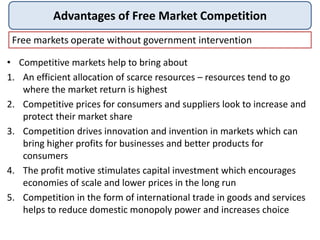 Advantages of Free Market Competition
Free markets operate without government intervention
• Competitive markets help to bring about
1. An efficient allocation of scarce resources – resources tend to go
where the market return is highest
2. Competitive prices for consumers and suppliers look to increase and
protect their market share
3. Competition drives innovation and invention in markets which can
bring higher profits for businesses and better products for
consumers
4. The profit motive stimulates capital investment which encourages
economies of scale and lower prices in the long run
5. Competition in the form of international trade in goods and services
helps to reduce domestic monopoly power and increases choice
 