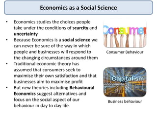 Economics as a Social Science
• Economics studies the choices people
take under the conditions of scarcity and
uncertainty
• Because Economics is a social science we
can never be sure of the way in which
people and businesses will respond to
the changing circumstances around them
• Traditional economic theory has
assumed that consumers seek to
maximise their own satisfaction and that
businesses aim to maximise profit
• But new theories including Behavioural
Economics suggest alternatives and
focus on the social aspect of our
behaviour in day to day life
Consumer Behaviour
Business behaviour
 
