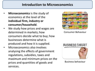 Introduction to Microeconomics
• Microeconomics is the study of
economics at the level of the
individual firm, industry or
consumer/household.
• We study how prices and wages are
determined in markets; how
consumers decide what to buy; how
businesses determine what is
produced and how it is supplied.
• Microeconomics also involves
analysing the effects of government
regulations, subsidies, taxes and
maximum and minimum prices on the
prices and quantities of goods and
services.
Consumer Behaviour
Business behaviour
 