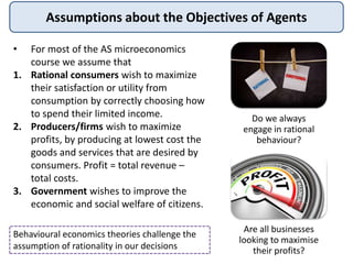 Assumptions about the Objectives of Agents
• For most of the AS microeconomics
course we assume that
1. Rational consumers wish to maximize
their satisfaction or utility from
consumption by correctly choosing how
to spend their limited income.
2. Producers/firms wish to maximize
profits, by producing at lowest cost the
goods and services that are desired by
consumers. Profit = total revenue –
total costs.
3. Government wishes to improve the
economic and social welfare of citizens.
Do we always
engage in rational
behaviour?
Are all businesses
looking to maximise
their profits?
Behavioural economics theories challenge the
assumption of rationality in our decisions
 