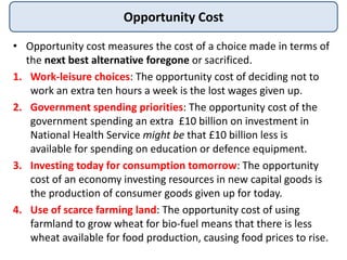 Opportunity Cost
• Opportunity cost measures the cost of a choice made in terms of
the next best alternative foregone or sacrificed.
1. Work-leisure choices: The opportunity cost of deciding not to
work an extra ten hours a week is the lost wages given up.
2. Government spending priorities: The opportunity cost of the
government spending an extra £10 billion on investment in
National Health Service might be that £10 billion less is
available for spending on education or defence equipment.
3. Investing today for consumption tomorrow: The opportunity
cost of an economy investing resources in new capital goods is
the production of consumer goods given up for today.
4. Use of scarce farming land: The opportunity cost of using
farmland to grow wheat for bio-fuel means that there is less
wheat available for food production, causing food prices to rise.
 
