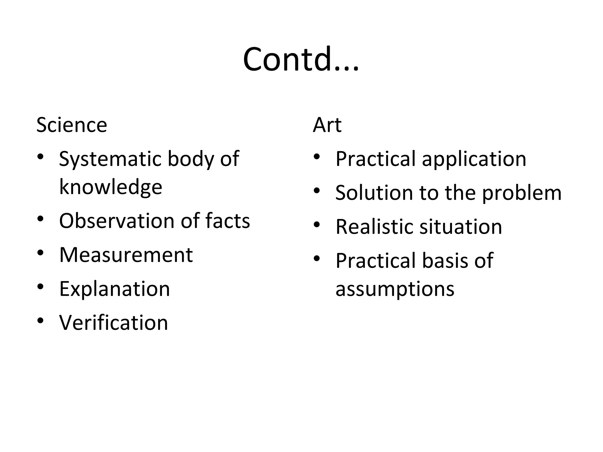 Contd... Science Systematic body of knowledge Observation of facts Measurement Explanation Verification Art Practical application  Solution to the problem Realistic situation Practical basis of assumptions 