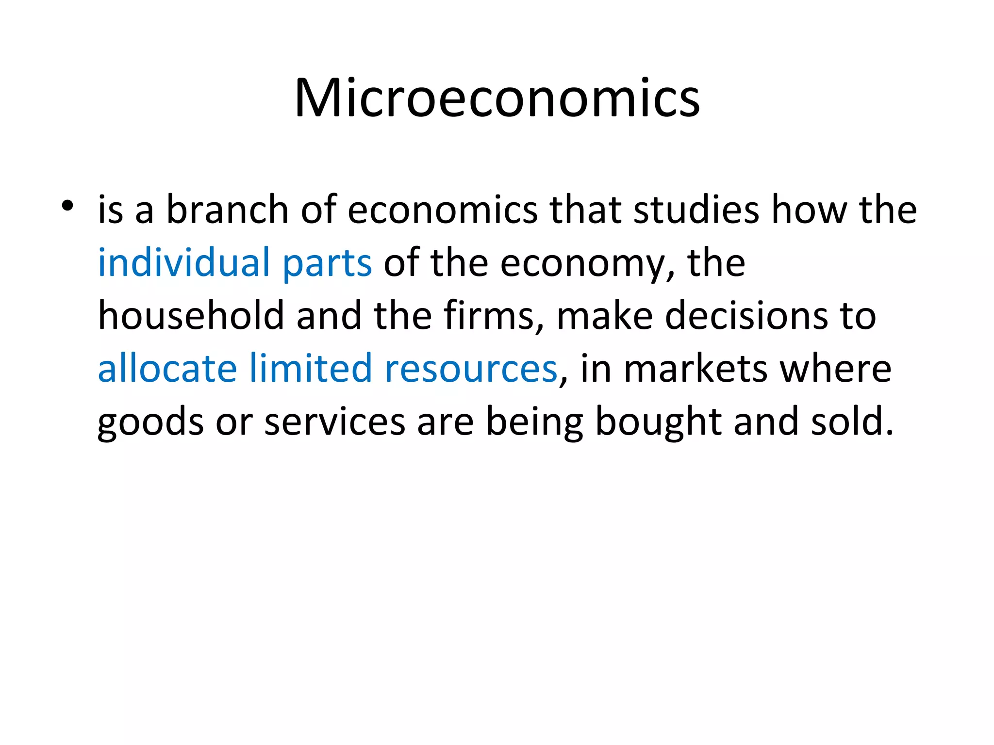 Microeconomics is a branch of economics that studies how the  individual parts  of the economy, the household and the firms, make decisions to  allocate limited resources , in markets where goods or services are being bought and sold. 