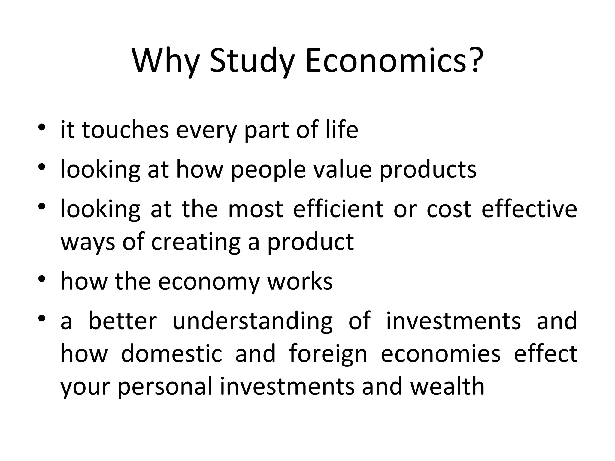 Why Study Economics? it touches every part of life looking at how people value products looking at the most efficient or cost effective ways of creating a product how the economy works  a better understanding of investments and how domestic and foreign economies effect your personal investments and wealth 