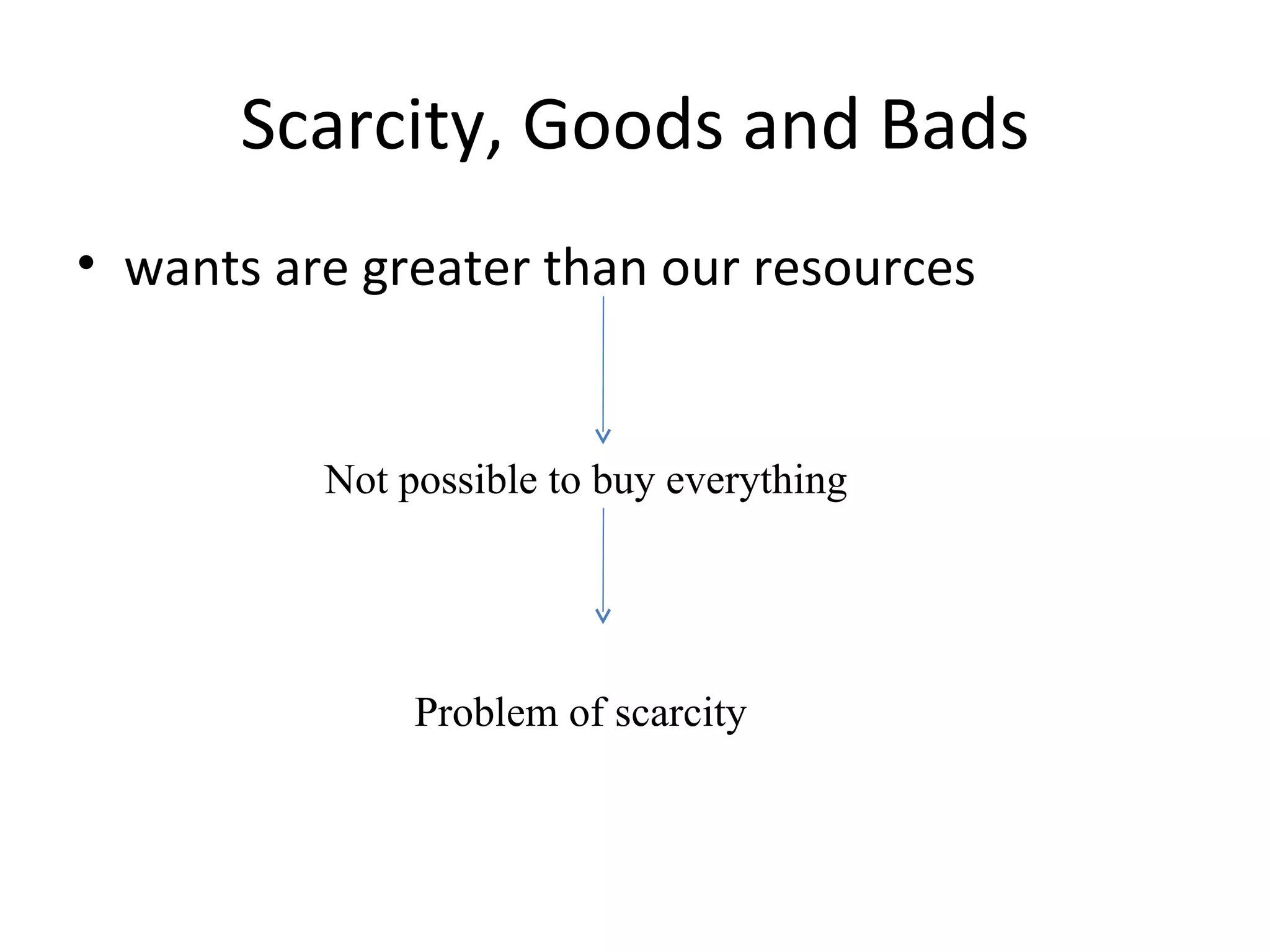 Scarcity, Goods and Bads wants are greater than our resources Not possible to buy everything  Problem of scarcity 